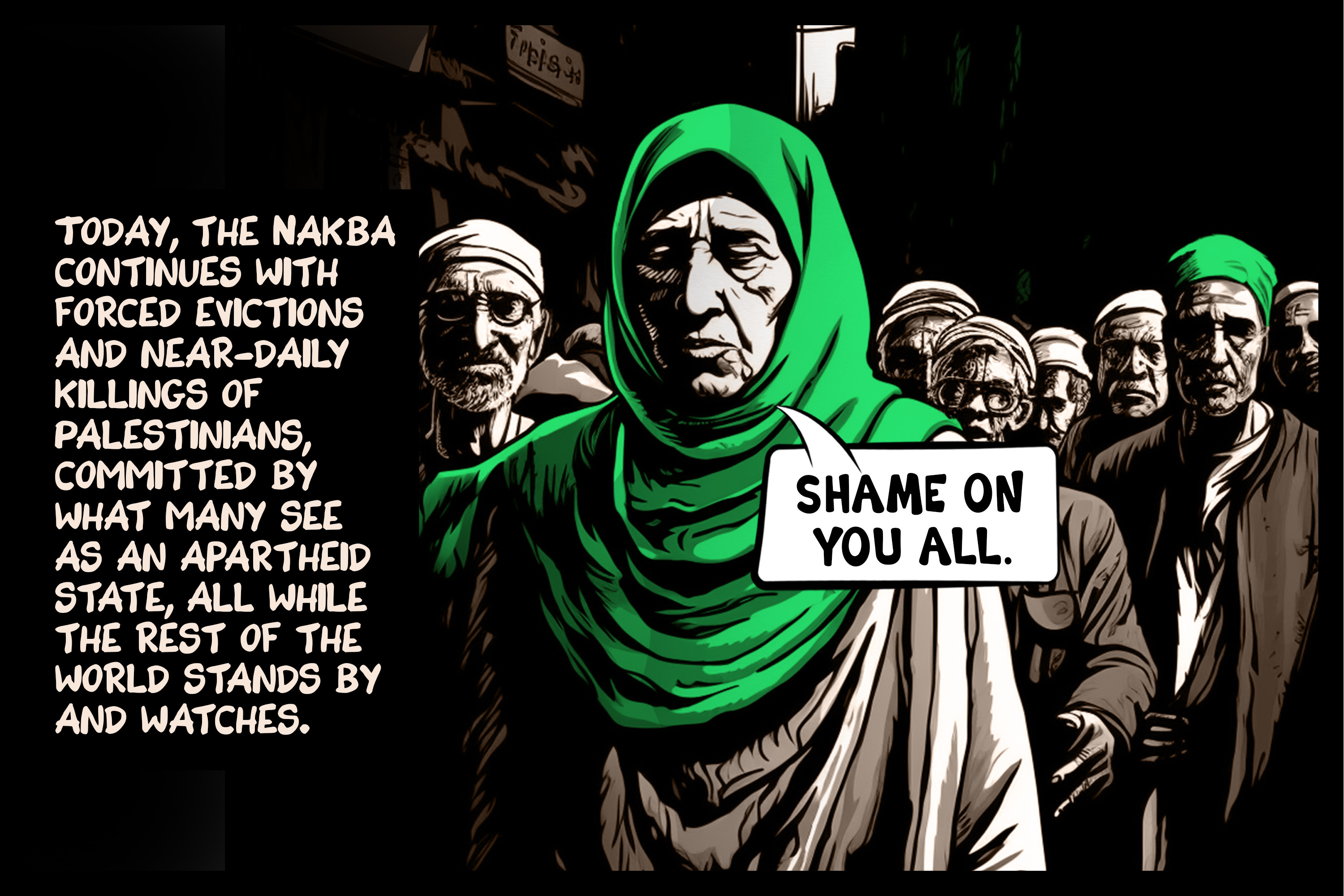 Today, the Nakba continues with forced evictions and near-daily killings of Palestinians, committed by what many see as an apartheid state, all while the rest of the world stands by and watches.
