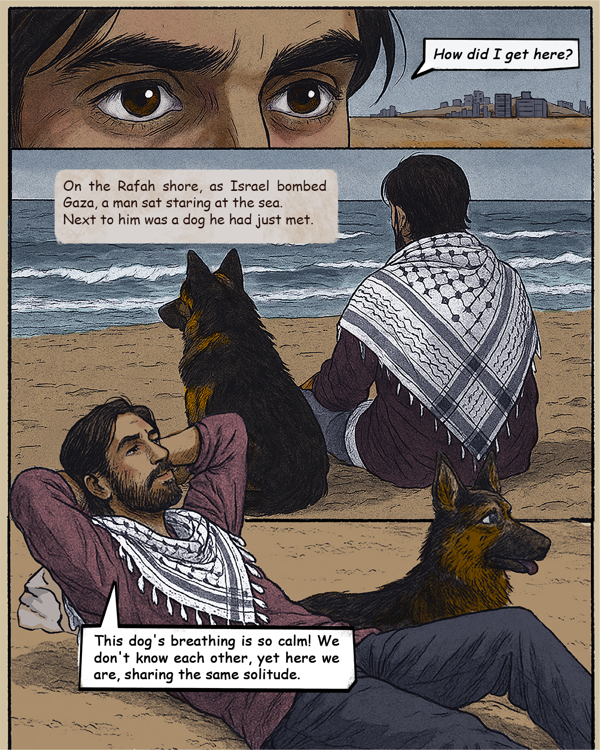 Hamed is by the beach, saying: "How f did I end up here? Shahd, the narrator, says: On the Gaza shore, near Rafah, and amid Israel’s relentless war on Gaza, a man sat to stare out at a blue vista seemingly untouched by war, for a moment. Beside him was a dog that he had only met a few hours ago. Hamed says: Beside me sat a dog, his breathing steady and calm. He wasn’t my dog, and I wasn’t his owner, yet here we were - two lost souls sharing the same solitude.