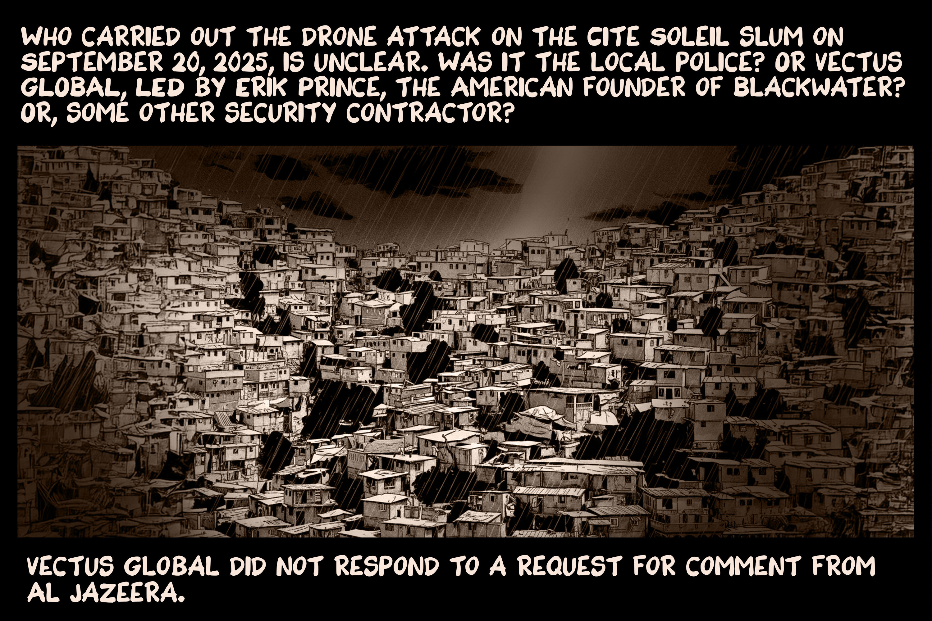 Who carried out the drone attack on the Cite Soleil slum on September 20, 2025, is unclear. Was it the local police? Or Vectus Global, led by Erik Prince, the American founder of Blackwater? Or, some other security contractor? Vectus Global did not respond to a request for comment from Al Jazeera.